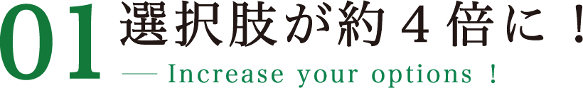 01 選択肢が約４倍に！ Increase your options！
